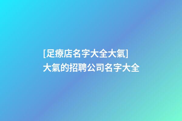[足療店名字大全大氣]大氣的招聘公司名字大全-第1張-公司起名-玄機派